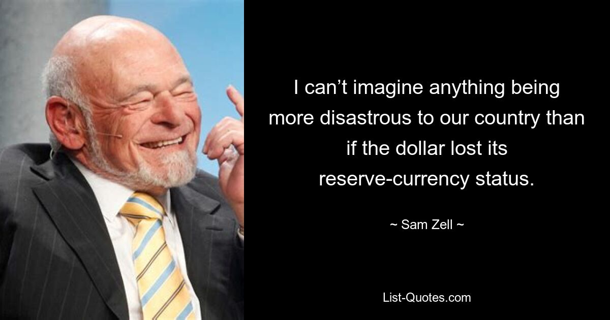 I can’t imagine anything being more disastrous to our country than if the dollar lost its reserve-currency status. — © Sam Zell