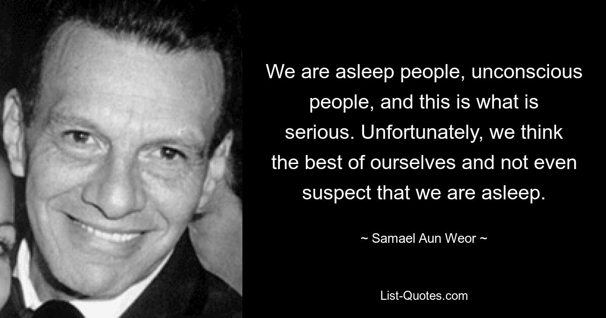 We are asleep people, unconscious people, and this is what is serious. Unfortunately, we think the best of ourselves and not even suspect that we are asleep. — © Samael Aun Weor