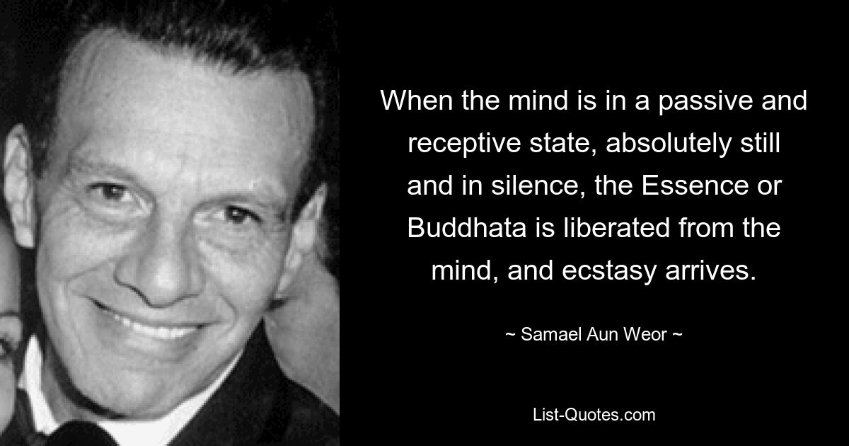 When the mind is in a passive and receptive state, absolutely still and in silence, the Essence or Buddhata is liberated from the mind, and ecstasy arrives. — © Samael Aun Weor