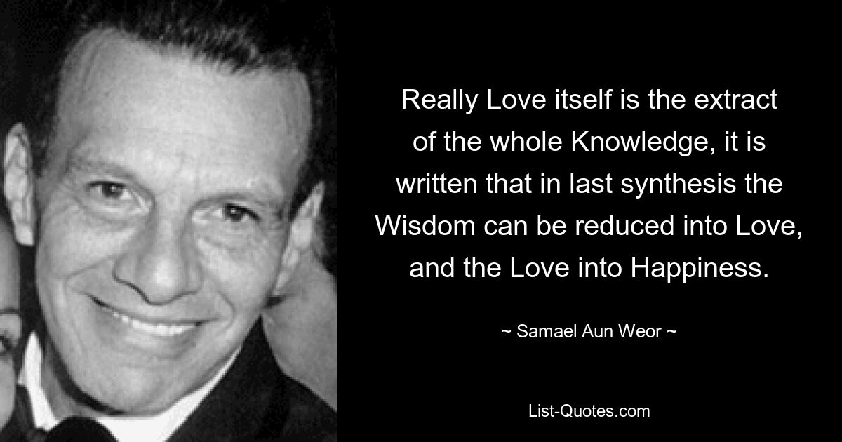 Really Love itself is the extract of the whole Knowledge, it is written that in last synthesis the Wisdom can be reduced into Love, and the Love into Happiness. — © Samael Aun Weor