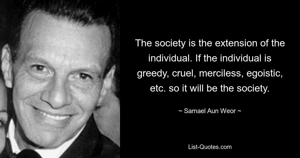 The society is the extension of the individual. If the individual is greedy, cruel, merciless, egoistic, etc. so it will be the society. — © Samael Aun Weor