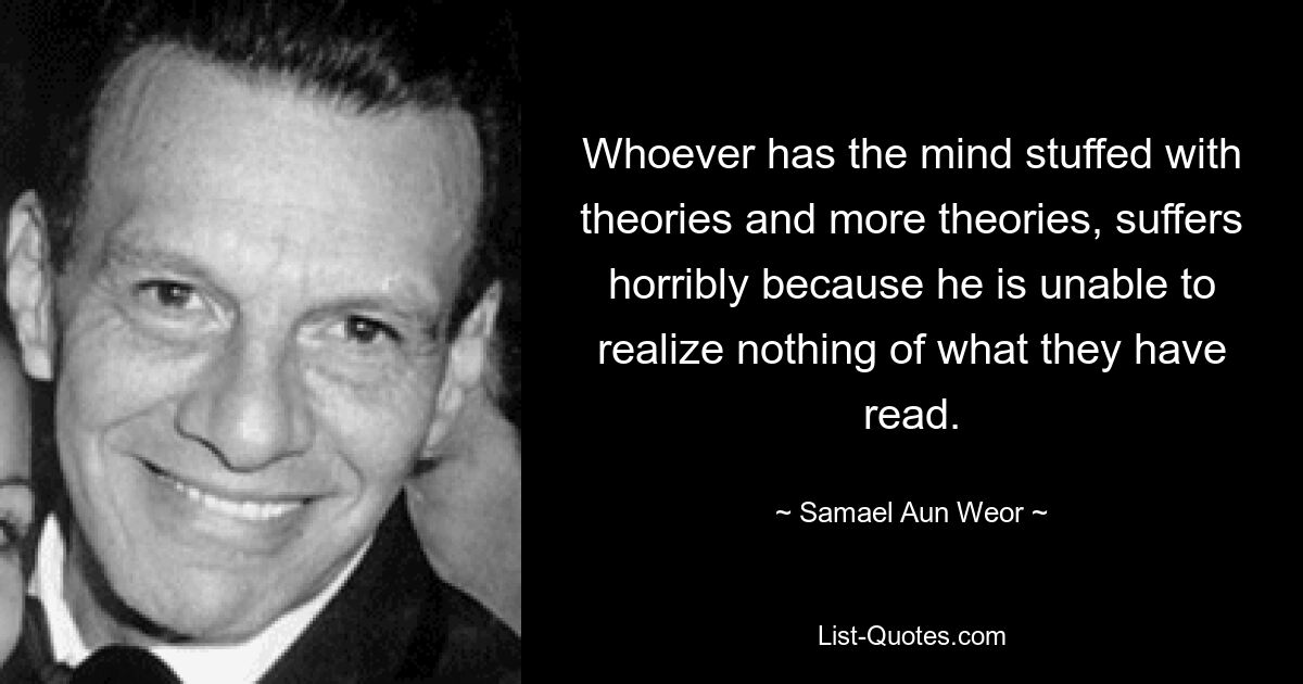 Whoever has the mind stuffed with theories and more theories, suffers horribly because he is unable to realize nothing of what they have read. — © Samael Aun Weor