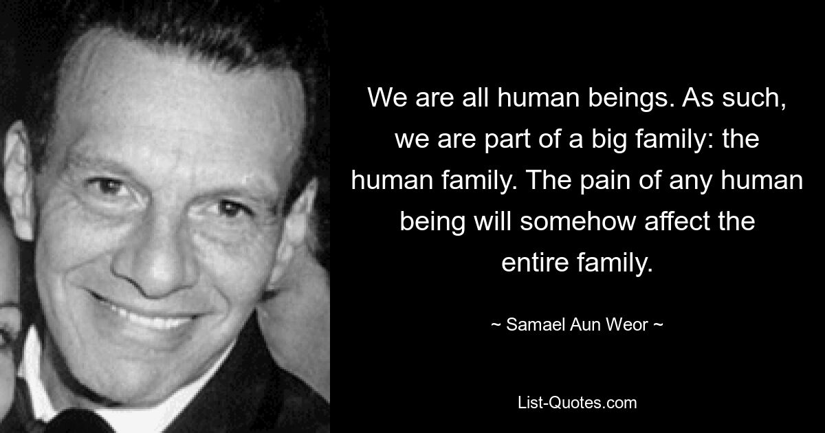 We are all human beings. As such, we are part of a big family: the human family. The pain of any human being will somehow affect the entire family. — © Samael Aun Weor