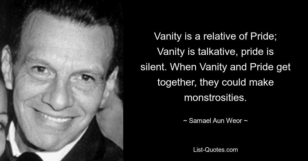 Vanity is a relative of Pride; Vanity is talkative, pride is silent. When Vanity and Pride get together, they could make monstrosities. — © Samael Aun Weor