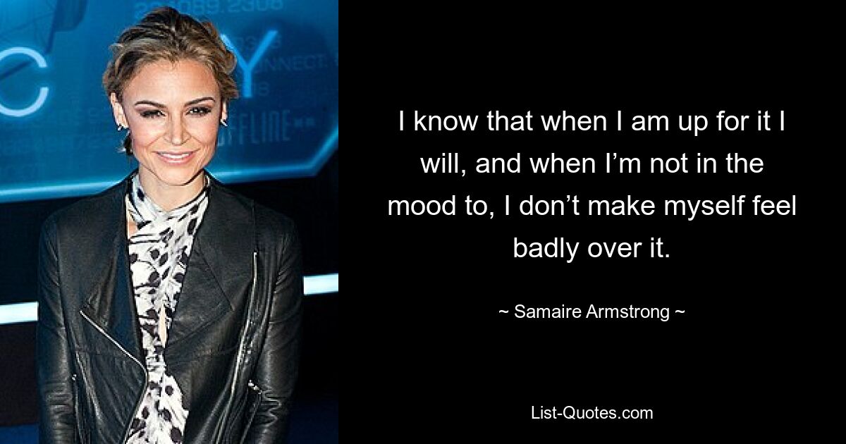 I know that when I am up for it I will, and when I’m not in the mood to, I don’t make myself feel badly over it. — © Samaire Armstrong