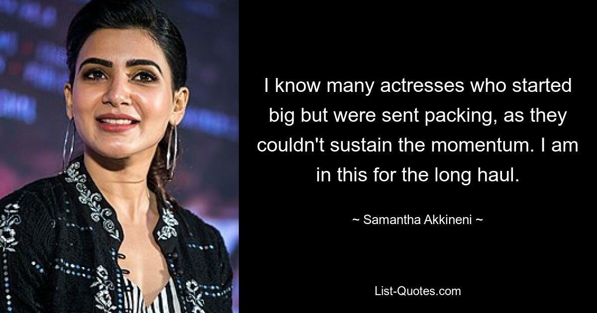 I know many actresses who started big but were sent packing, as they couldn't sustain the momentum. I am in this for the long haul. — © Samantha Akkineni