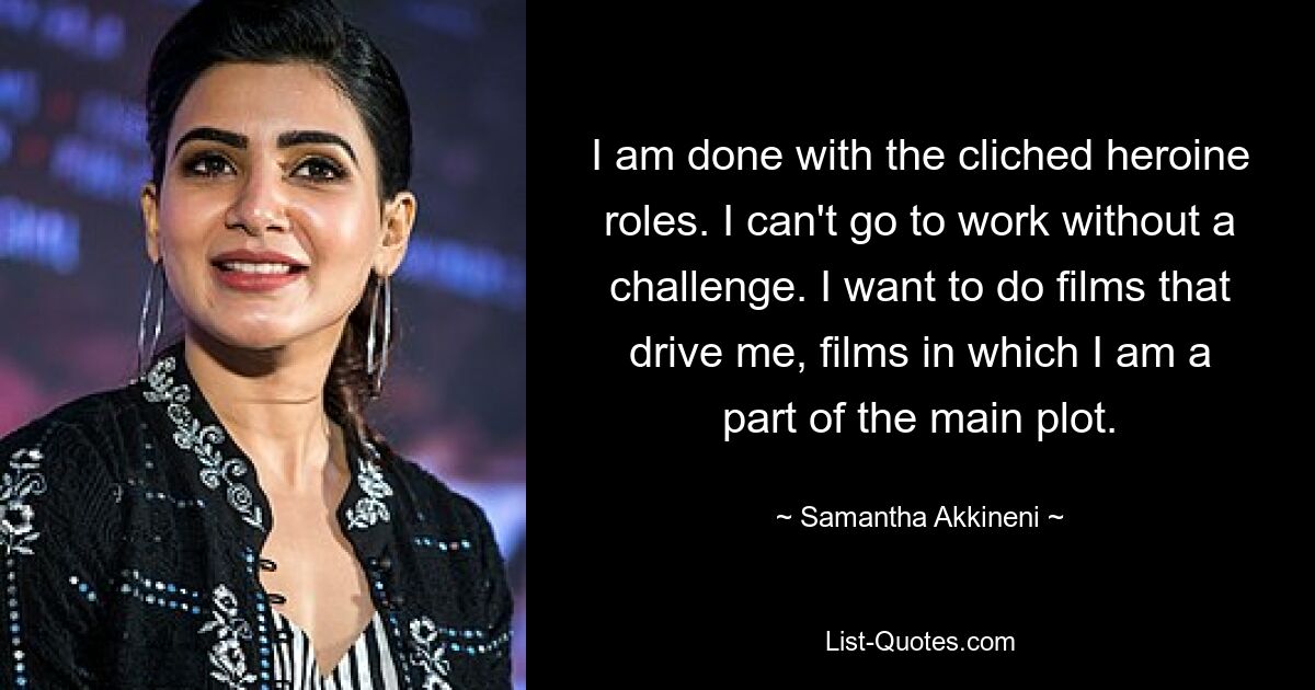 I am done with the cliched heroine roles. I can't go to work without a challenge. I want to do films that drive me, films in which I am a part of the main plot. — © Samantha Akkineni