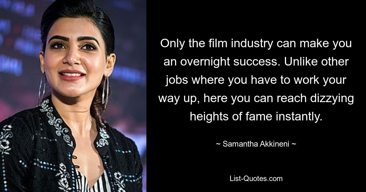 Only the film industry can make you an overnight success. Unlike other jobs where you have to work your way up, here you can reach dizzying heights of fame instantly. — © Samantha Akkineni