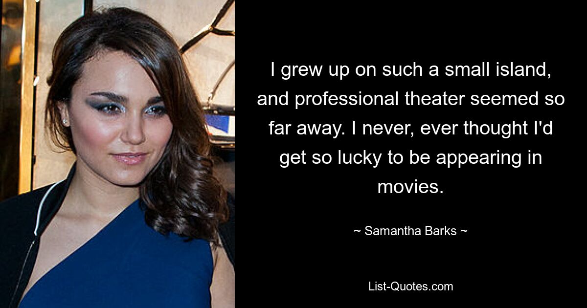 I grew up on such a small island, and professional theater seemed so far away. I never, ever thought I'd get so lucky to be appearing in movies. — © Samantha Barks