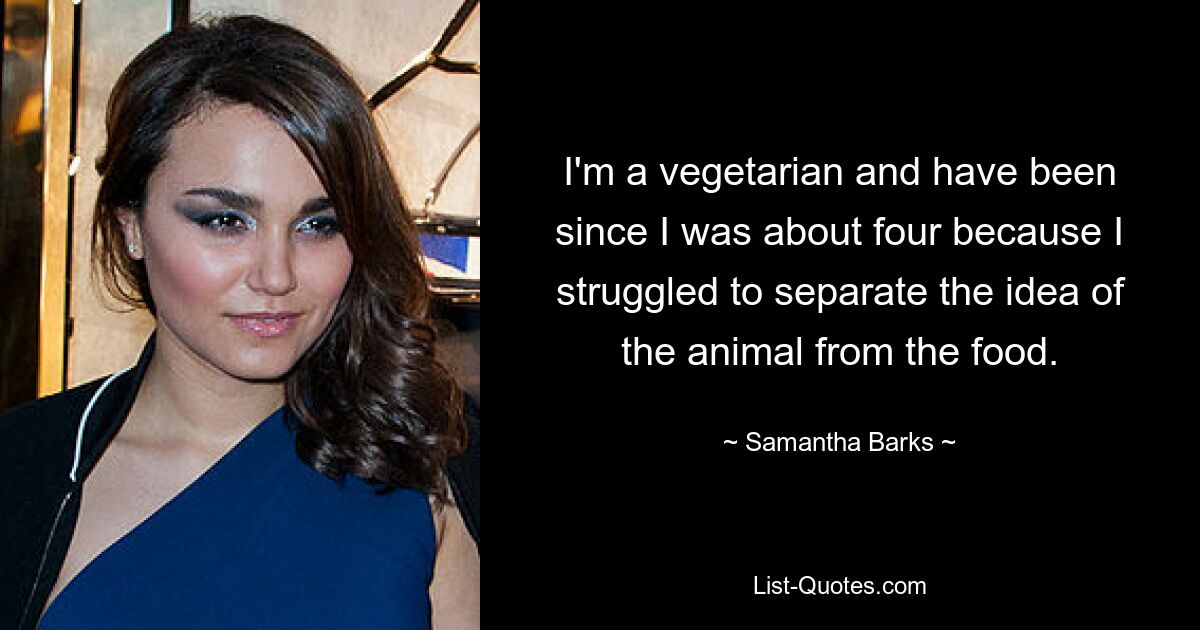 I'm a vegetarian and have been since I was about four because I struggled to separate the idea of the animal from the food. — © Samantha Barks