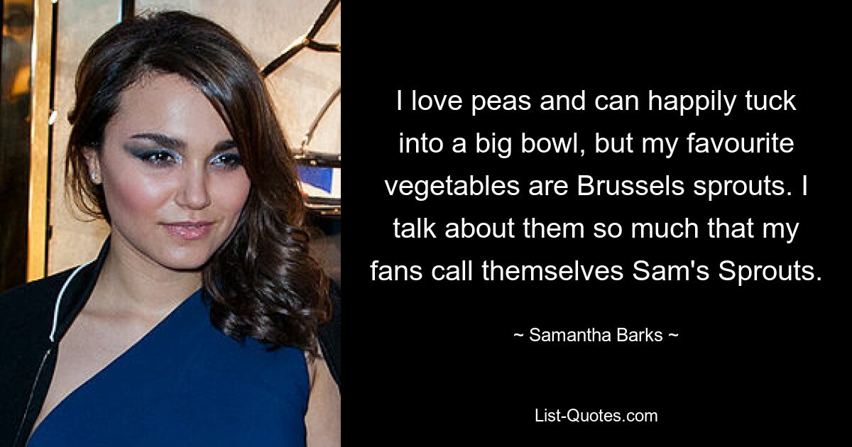 I love peas and can happily tuck into a big bowl, but my favourite vegetables are Brussels sprouts. I talk about them so much that my fans call themselves Sam's Sprouts. — © Samantha Barks