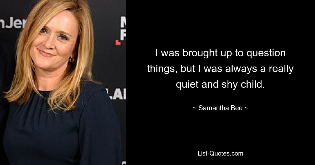 I was brought up to question things, but I was always a really quiet and shy child. — © Samantha Bee