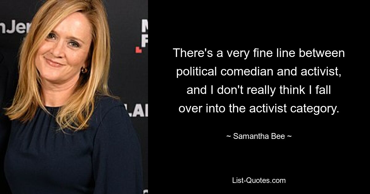 Es gibt einen sehr schmalen Grat zwischen politischem Komiker und Aktivist, und ich glaube nicht, dass ich in die Kategorie der Aktivisten falle. — © Samantha Bee 