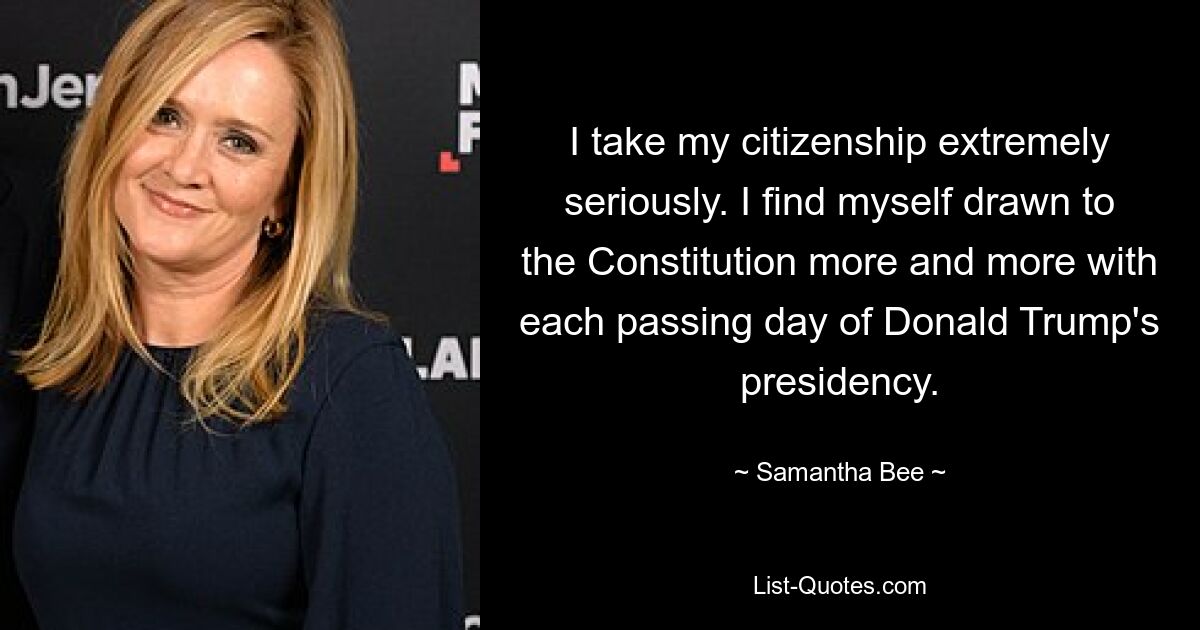 I take my citizenship extremely seriously. I find myself drawn to the Constitution more and more with each passing day of Donald Trump's presidency. — © Samantha Bee