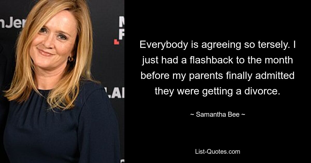 Everybody is agreeing so tersely. I just had a flashback to the month before my parents finally admitted they were getting a divorce. — © Samantha Bee