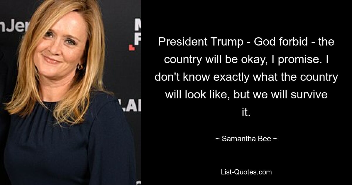 President Trump - God forbid - the country will be okay, I promise. I don't know exactly what the country will look like, but we will survive it. — © Samantha Bee