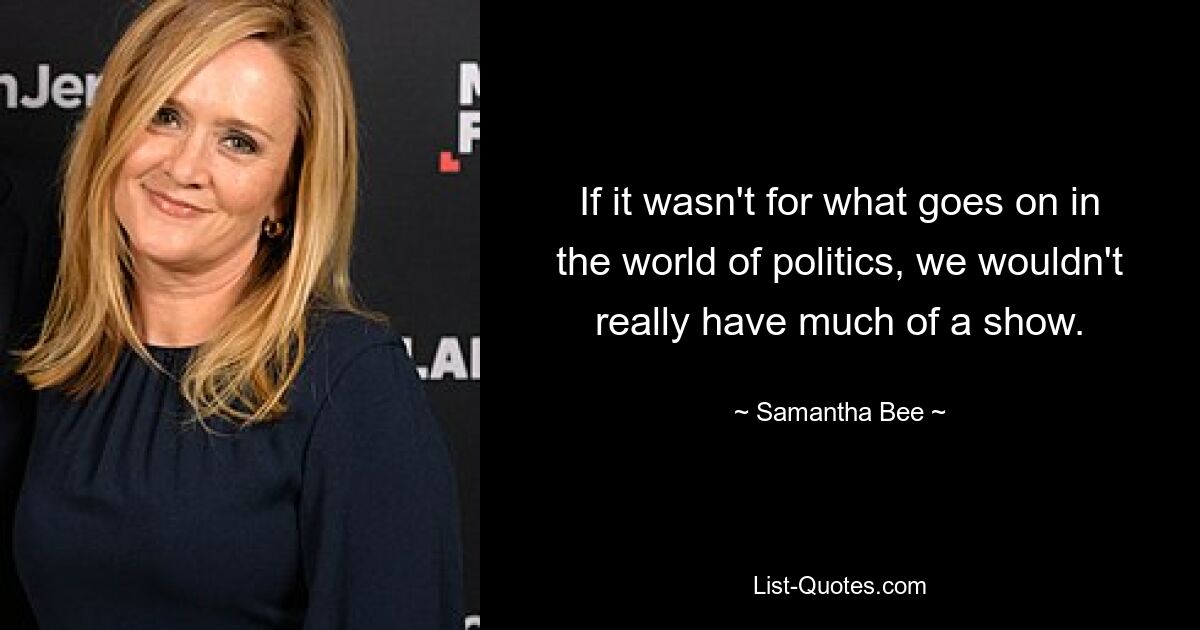 If it wasn't for what goes on in the world of politics, we wouldn't really have much of a show. — © Samantha Bee