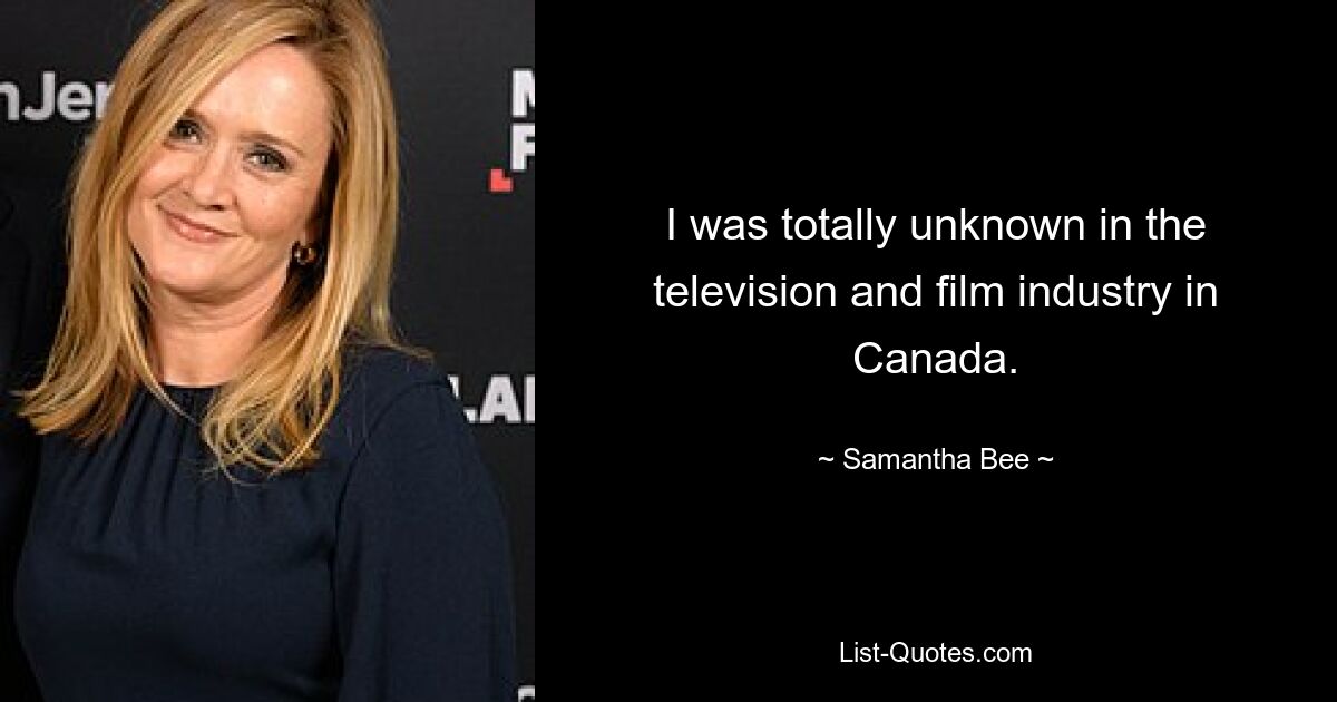 I was totally unknown in the television and film industry in Canada. — © Samantha Bee