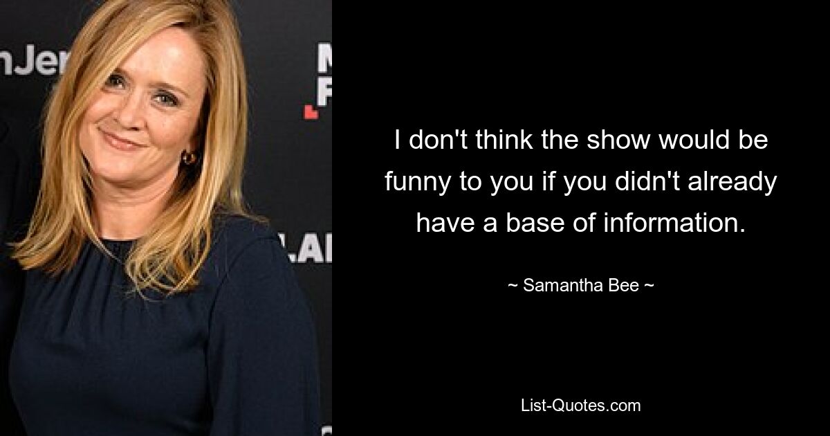 I don't think the show would be funny to you if you didn't already have a base of information. — © Samantha Bee