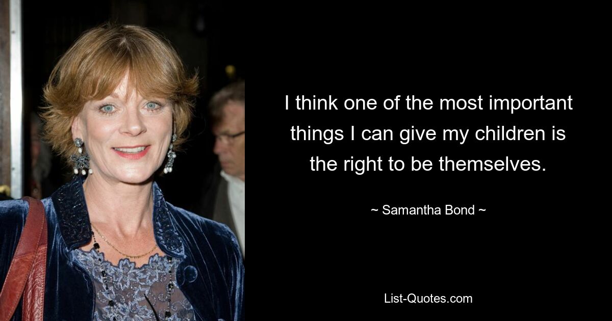 I think one of the most important things I can give my children is the right to be themselves. — © Samantha Bond