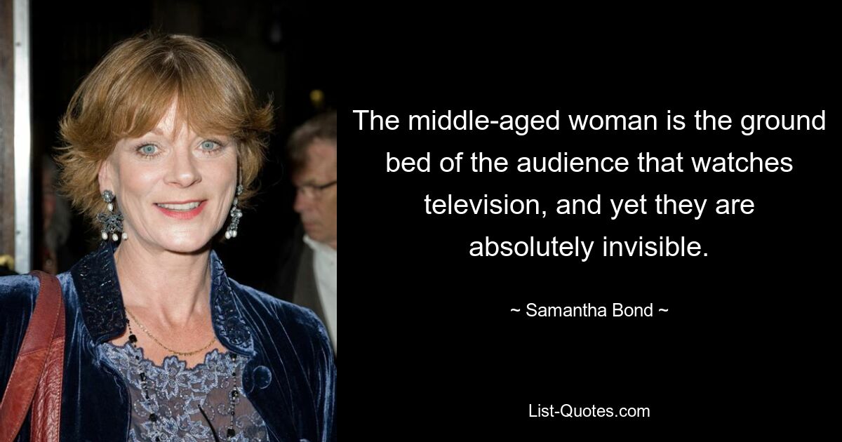 The middle-aged woman is the ground bed of the audience that watches television, and yet they are absolutely invisible. — © Samantha Bond