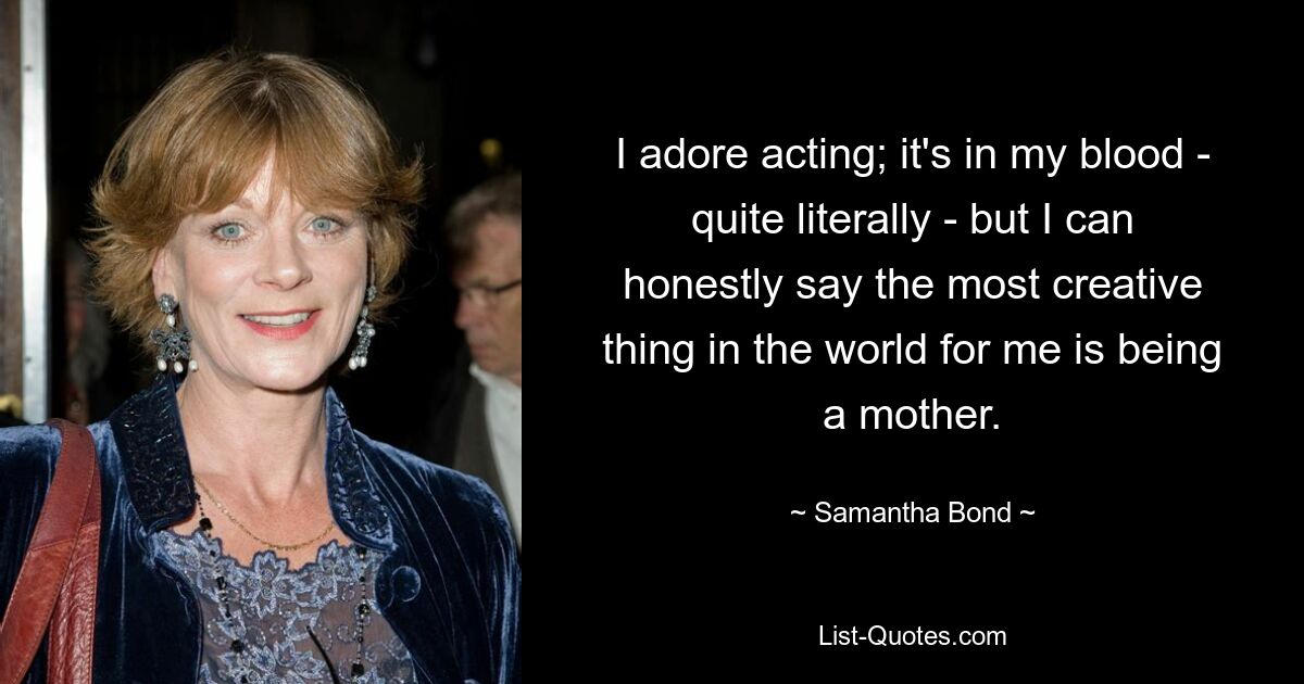 I adore acting; it's in my blood - quite literally - but I can honestly say the most creative thing in the world for me is being a mother. — © Samantha Bond