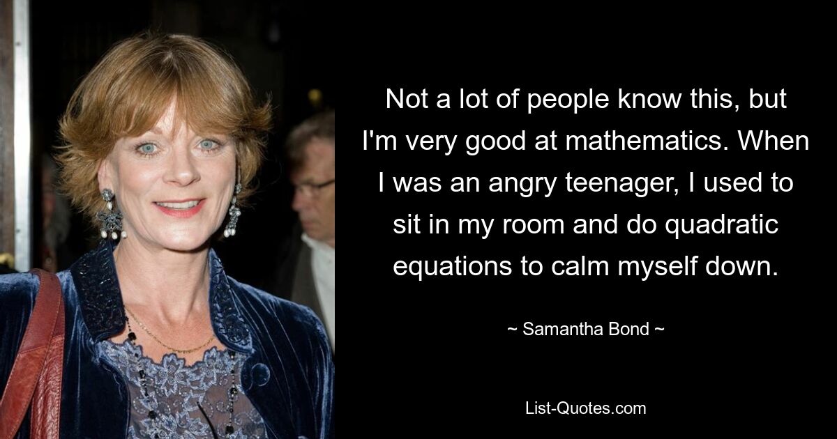 Not a lot of people know this, but I'm very good at mathematics. When I was an angry teenager, I used to sit in my room and do quadratic equations to calm myself down. — © Samantha Bond