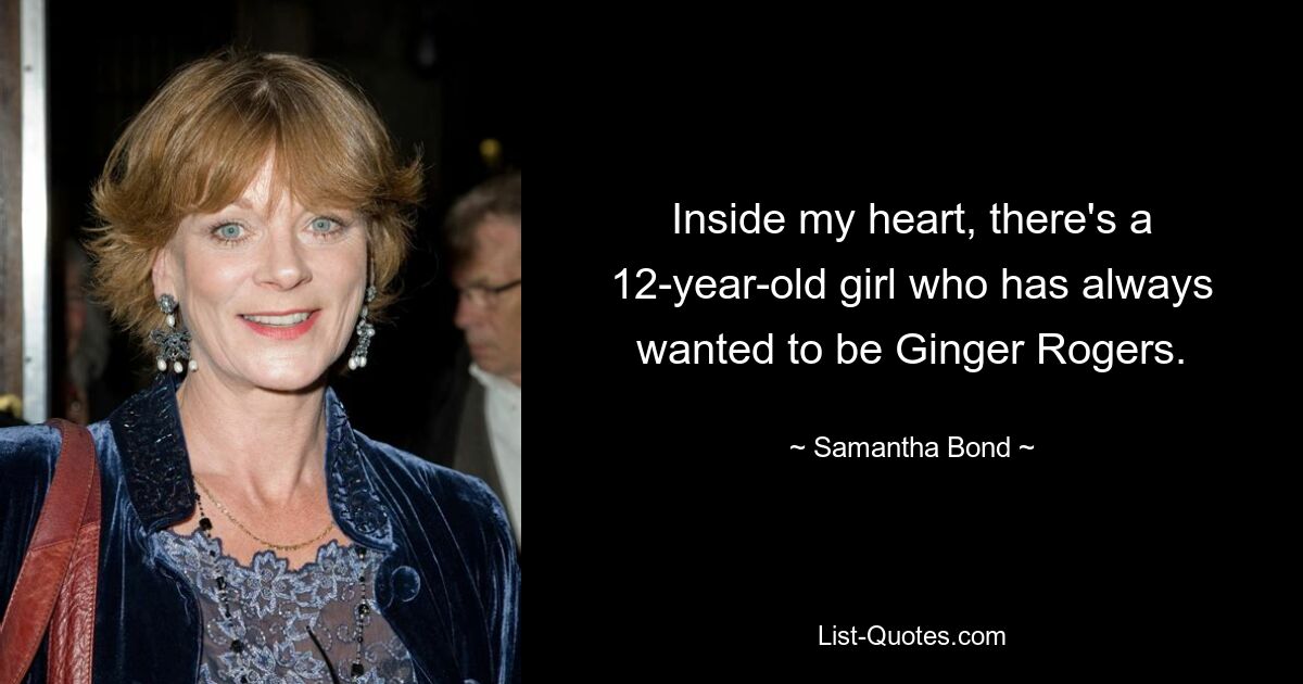 Inside my heart, there's a 12-year-old girl who has always wanted to be Ginger Rogers. — © Samantha Bond