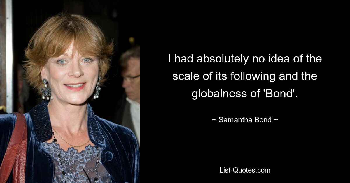 I had absolutely no idea of the scale of its following and the globalness of 'Bond'. — © Samantha Bond