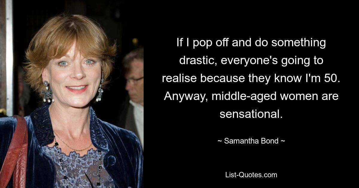 If I pop off and do something drastic, everyone's going to realise because they know I'm 50. Anyway, middle-aged women are sensational. — © Samantha Bond