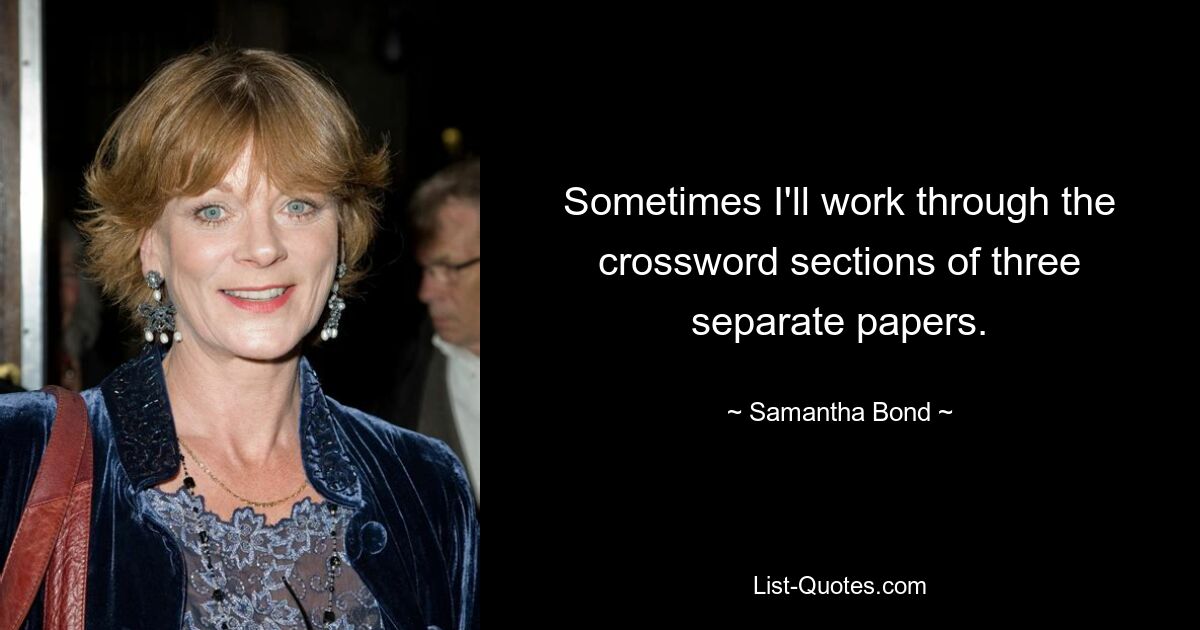 Sometimes I'll work through the crossword sections of three separate papers. — © Samantha Bond