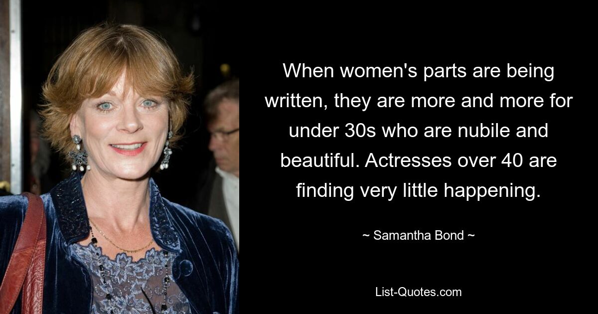 When women's parts are being written, they are more and more for under 30s who are nubile and beautiful. Actresses over 40 are finding very little happening. — © Samantha Bond