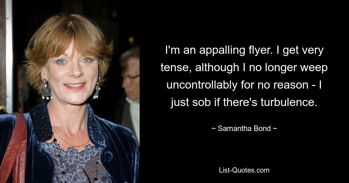 I'm an appalling flyer. I get very tense, although I no longer weep uncontrollably for no reason - I just sob if there's turbulence. — © Samantha Bond