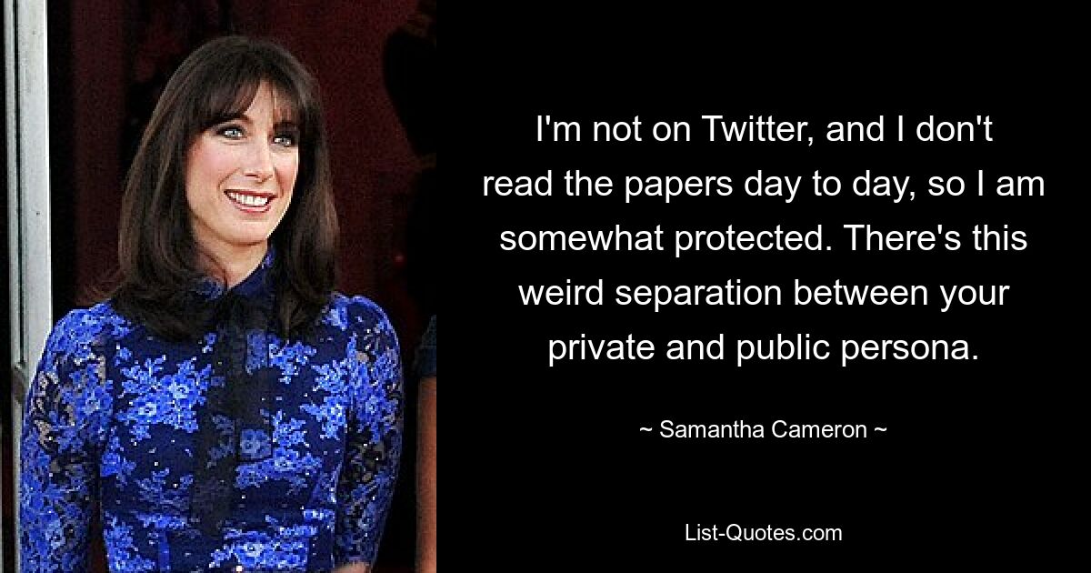 I'm not on Twitter, and I don't read the papers day to day, so I am somewhat protected. There's this weird separation between your private and public persona. — © Samantha Cameron