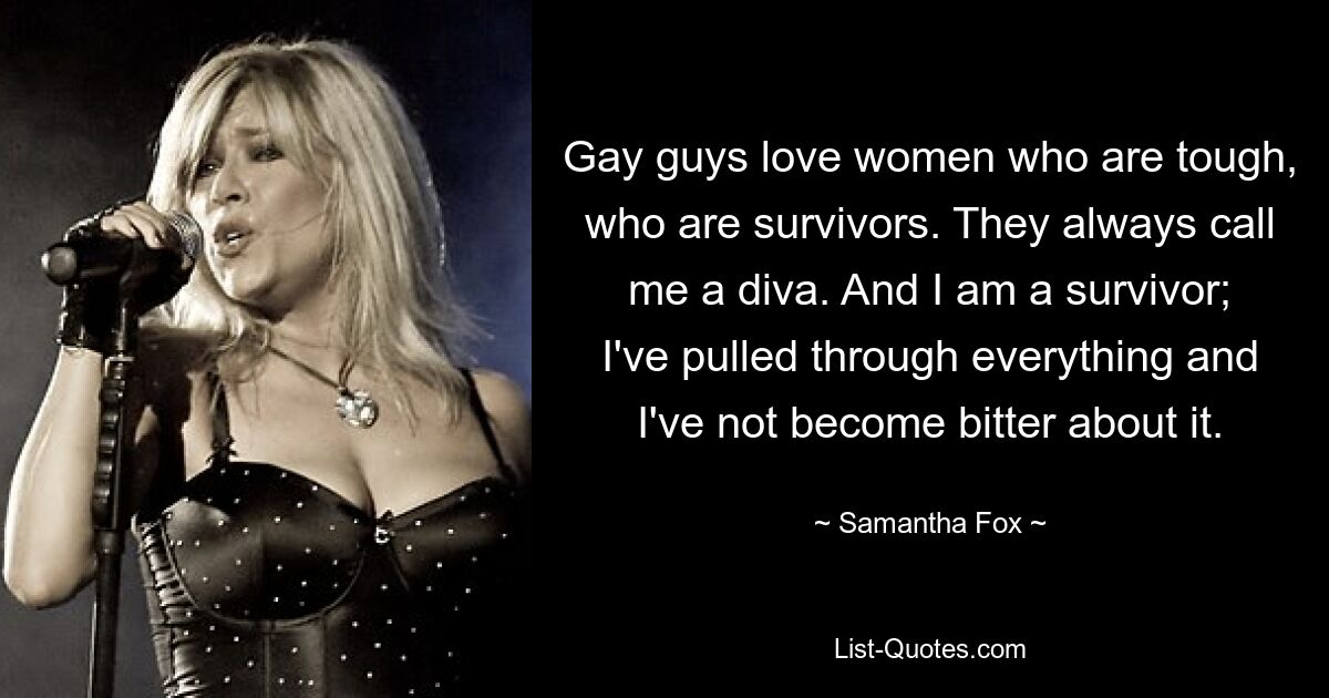 Gay guys love women who are tough, who are survivors. They always call me a diva. And I am a survivor; I've pulled through everything and I've not become bitter about it. — © Samantha Fox