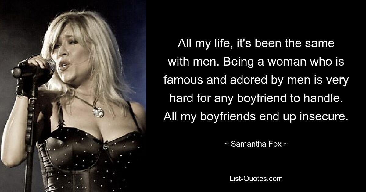 All my life, it's been the same with men. Being a woman who is famous and adored by men is very hard for any boyfriend to handle. All my boyfriends end up insecure. — © Samantha Fox