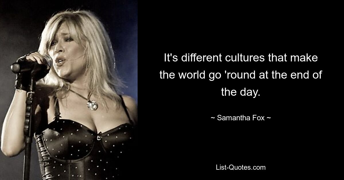 It's different cultures that make the world go 'round at the end of the day. — © Samantha Fox