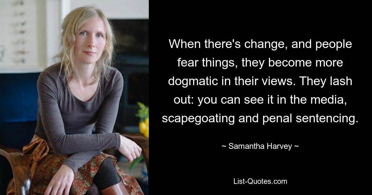 When there's change, and people fear things, they become more dogmatic in their views. They lash out: you can see it in the media, scapegoating and penal sentencing. — © Samantha Harvey