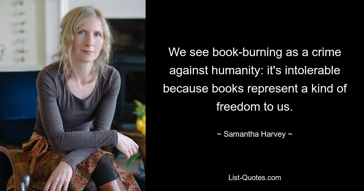 We see book-burning as a crime against humanity: it's intolerable because books represent a kind of freedom to us. — © Samantha Harvey