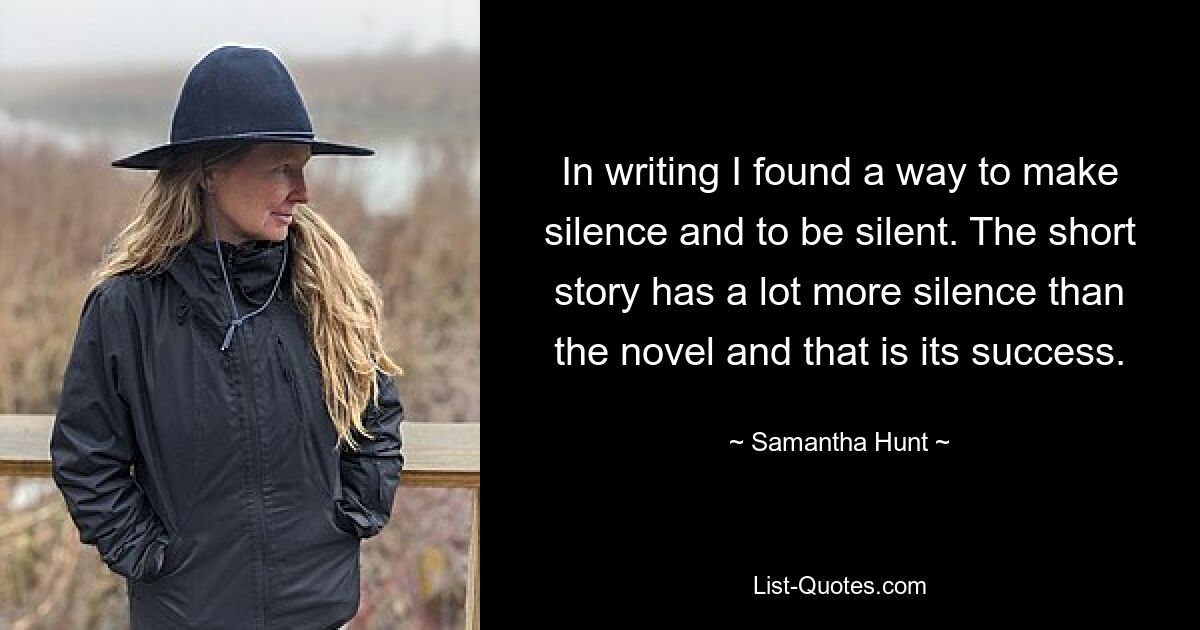 In writing I found a way to make silence and to be silent. The short story has a lot more silence than the novel and that is its success. — © Samantha Hunt