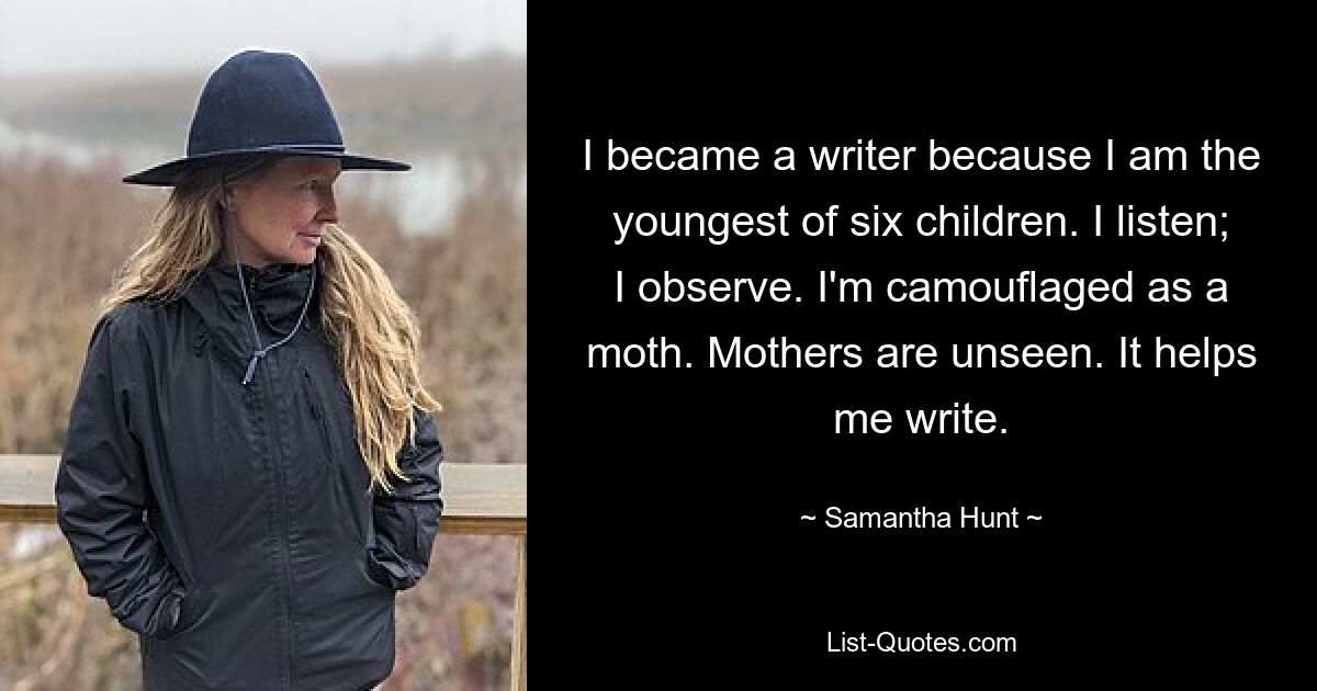 I became a writer because I am the youngest of six children. I listen; I observe. I'm camouflaged as a moth. Mothers are unseen. It helps me write. — © Samantha Hunt