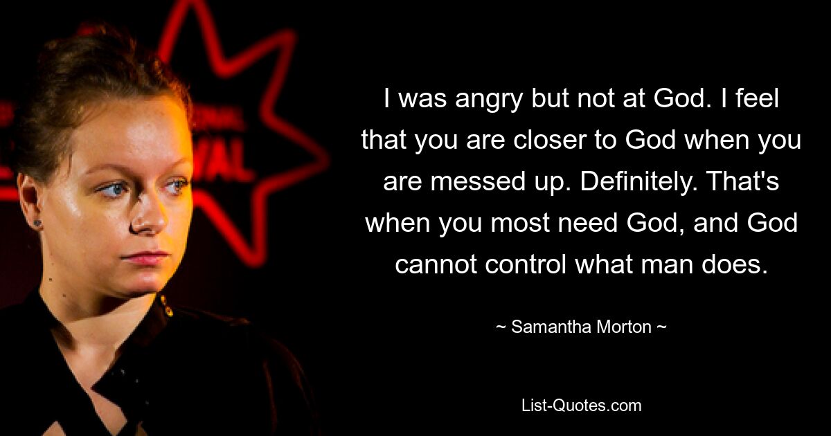 I was angry but not at God. I feel that you are closer to God when you are messed up. Definitely. That's when you most need God, and God cannot control what man does. — © Samantha Morton