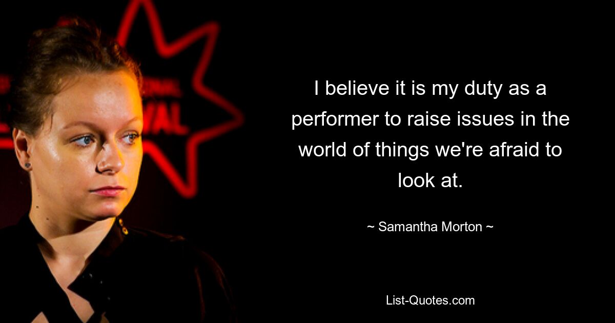 I believe it is my duty as a performer to raise issues in the world of things we're afraid to look at. — © Samantha Morton