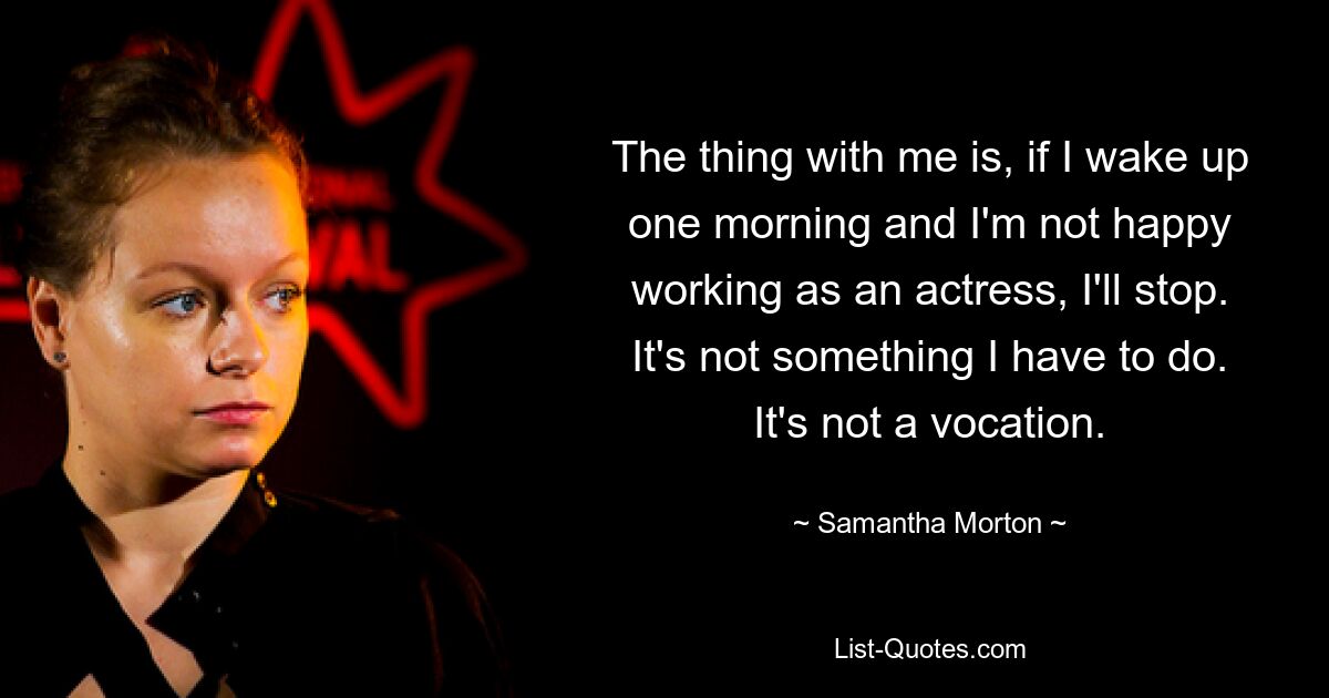 The thing with me is, if I wake up one morning and I'm not happy working as an actress, I'll stop. It's not something I have to do. It's not a vocation. — © Samantha Morton