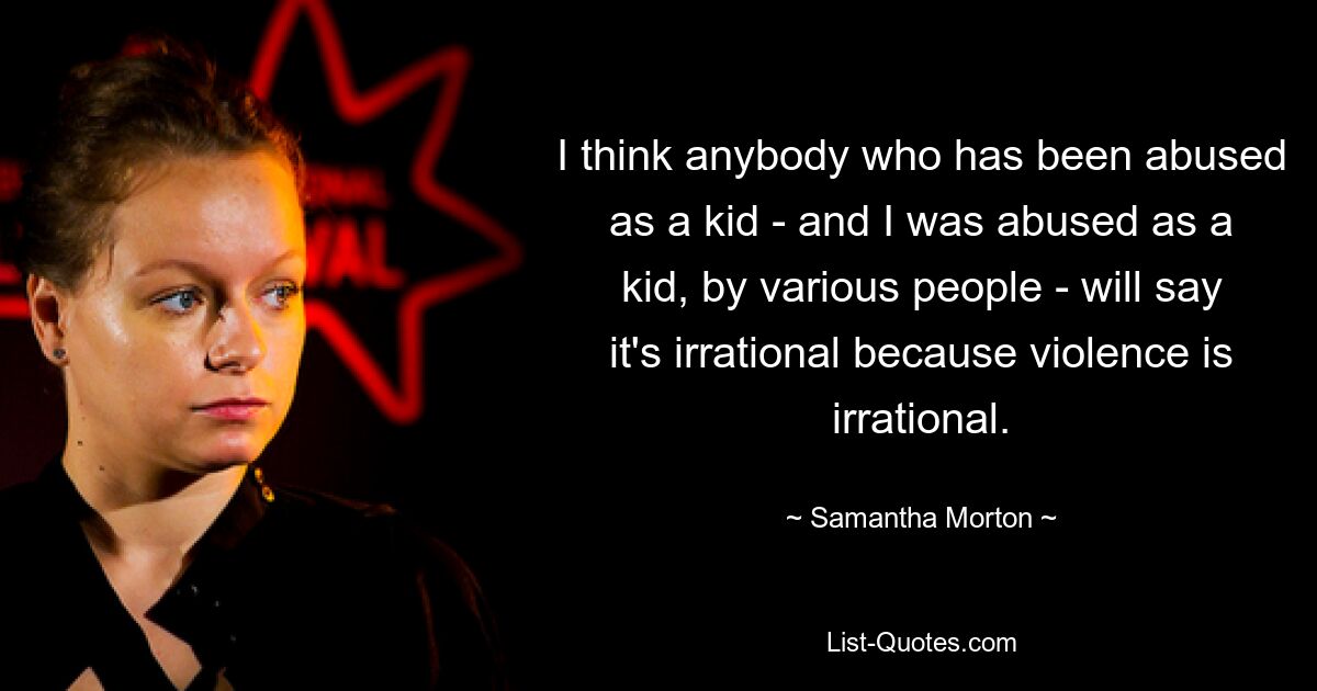 I think anybody who has been abused as a kid - and I was abused as a kid, by various people - will say it's irrational because violence is irrational. — © Samantha Morton