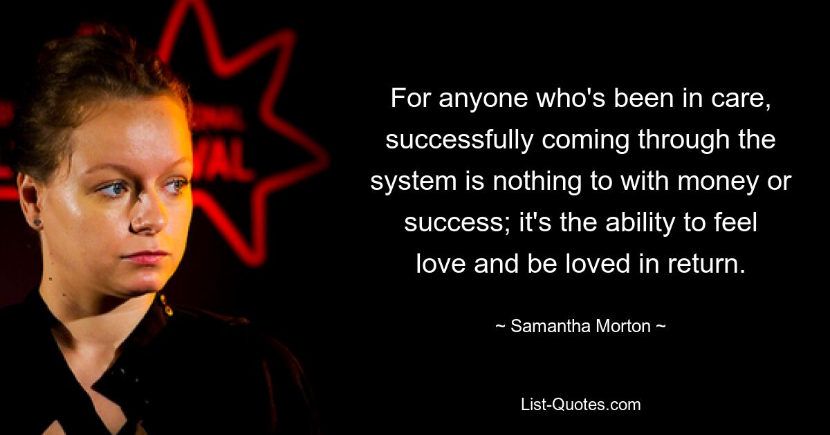 For anyone who's been in care, successfully coming through the system is nothing to with money or success; it's the ability to feel love and be loved in return. — © Samantha Morton