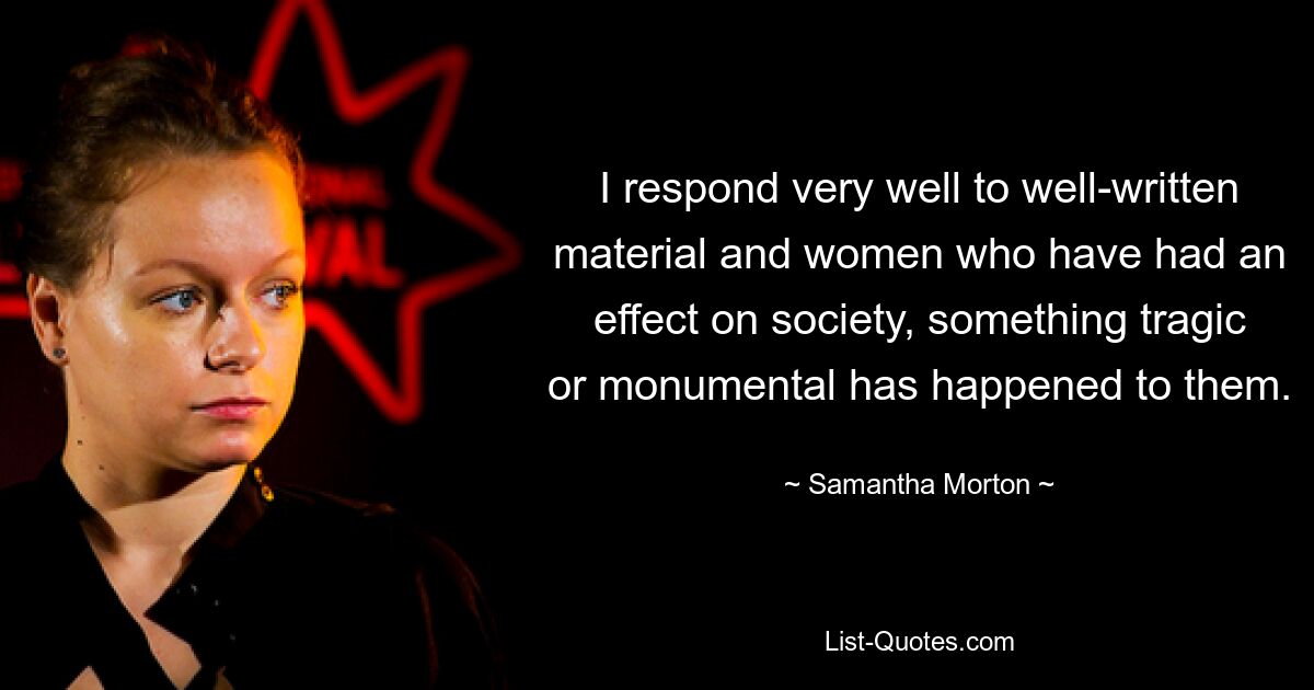 I respond very well to well-written material and women who have had an effect on society, something tragic or monumental has happened to them. — © Samantha Morton