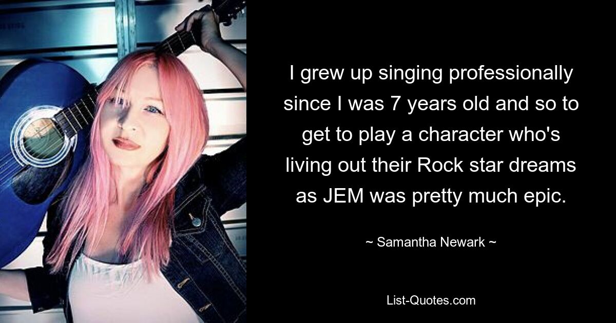 I grew up singing professionally since I was 7 years old and so to get to play a character who's living out their Rock star dreams as JEM was pretty much epic. — © Samantha Newark