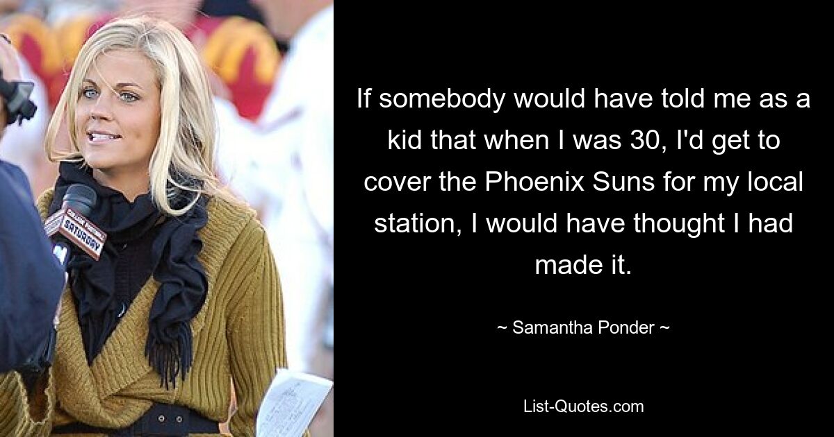 If somebody would have told me as a kid that when I was 30, I'd get to cover the Phoenix Suns for my local station, I would have thought I had made it. — © Samantha Ponder