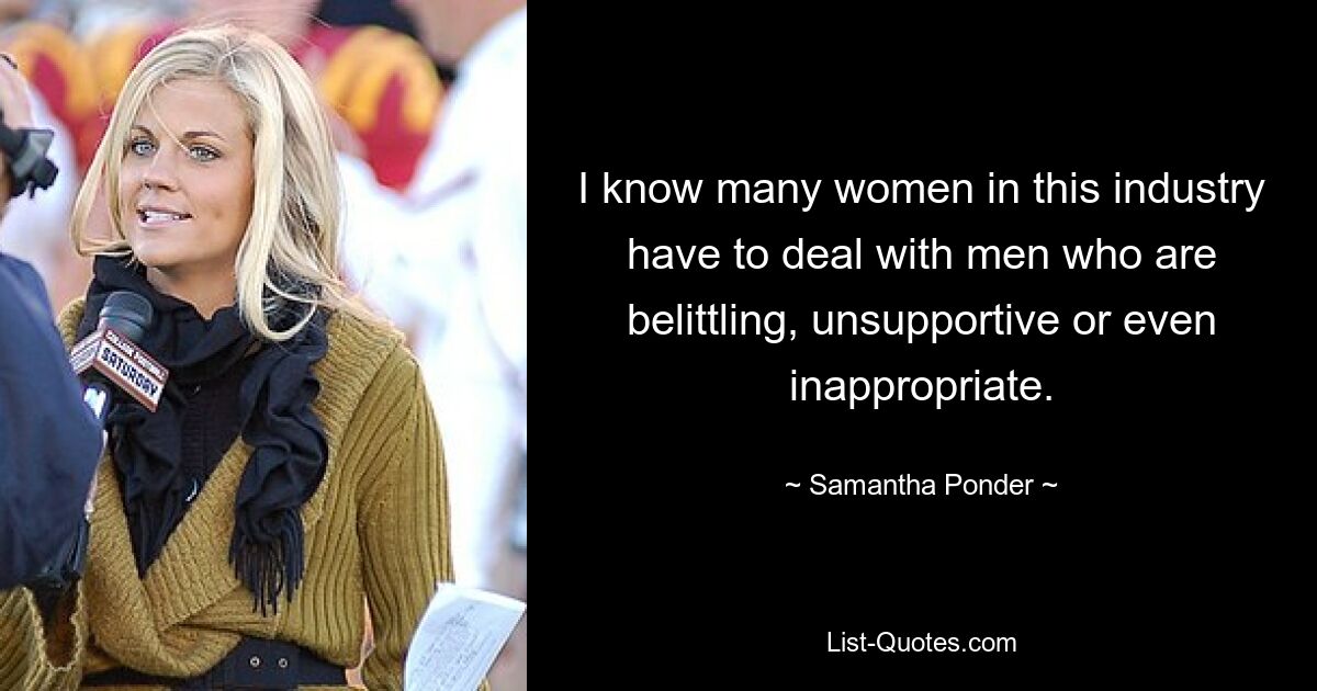 I know many women in this industry have to deal with men who are belittling, unsupportive or even inappropriate. — © Samantha Ponder